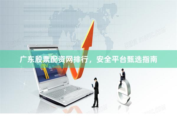广东股票配资网排行，安全平台甄选指南