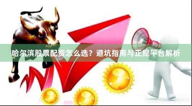 哈尔滨股票配资怎么选？避坑指南与正规平台解析