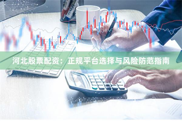 河北股票配资：正规平台选择与风险防范指南